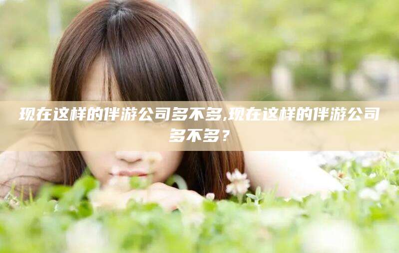青海现在这样的伴游公司多不多,现在这样的伴游公司多不多？