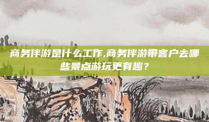 青海商务伴游是什么工作,商务伴游带客户去哪些景点游玩更有趣？
