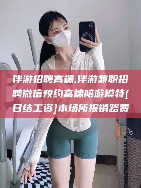 青海伴游招聘高端,伴游兼职招聘微信预约高端陪游模特[日结工资]本场所报销路费
