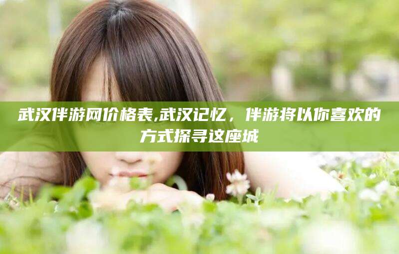 青海武汉伴游网价格表,武汉记忆，伴游将以你喜欢的方式探寻这座城