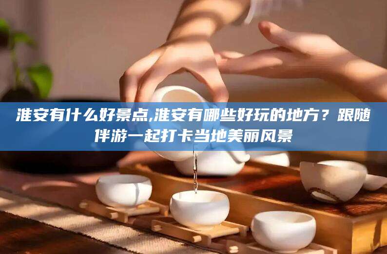 青海淮安有什么好景点,淮安有哪些好玩的地方？跟随伴游一起打卡当地美丽风景