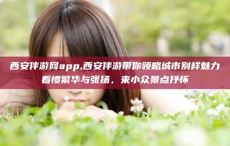 青海西安伴游网app,西安伴游带你领略城市别样魅力看惯繁华与张扬，来小众景点抒怀