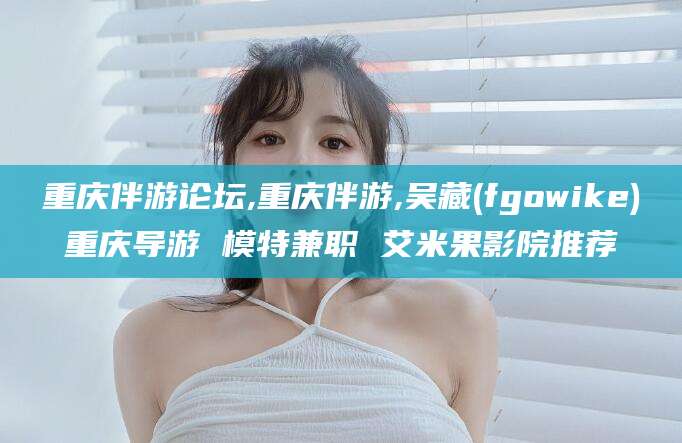 青海重庆伴游论坛,重庆伴游,吴藏(fgowike)重庆导游 模特兼职 艾米果影院推荐