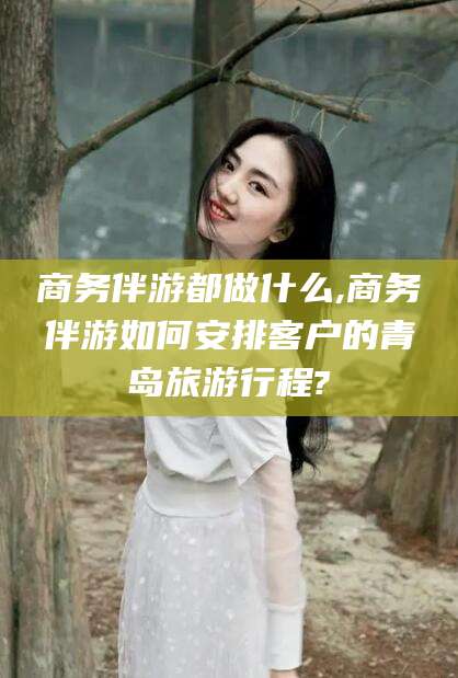 青海商务伴游都做什么,商务伴游如何安排客户的青岛旅游行程?