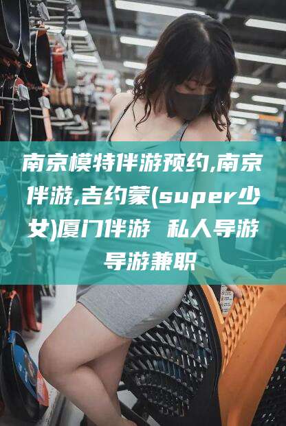 青海南京模特伴游预约,南京伴游,吉约蒙(super少女)厦门伴游 私人导游 导游兼职