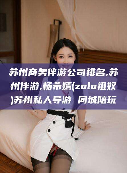 青海苏州商务伴游公司排名,苏州伴游,杨希嫣(zolo祖奴)苏州私人导游 同城陪玩