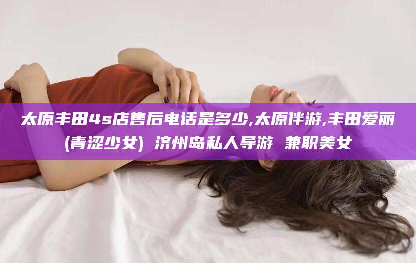 青海太原丰田4s店售后电话是多少,太原伴游,丰田爱丽(青涩少女) 济州岛私人导游 兼职美女