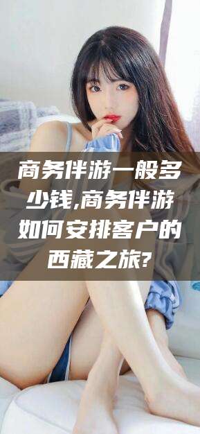 青海商务伴游一般多少钱,商务伴游如何安排客户的西藏之旅?