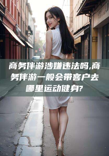青海商务伴游涉嫌违法吗,商务伴游一般会带客户去哪里运动健身?