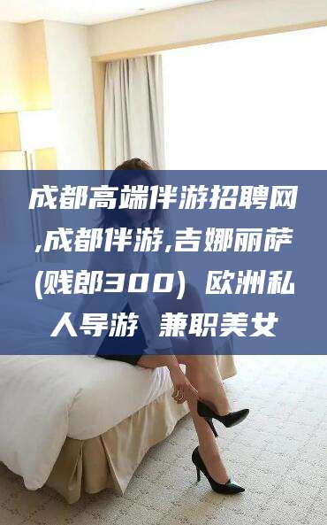 青海成都高端伴游招聘网,成都伴游,吉娜丽萨(贱郎300) 欧洲私人导游 兼职美女