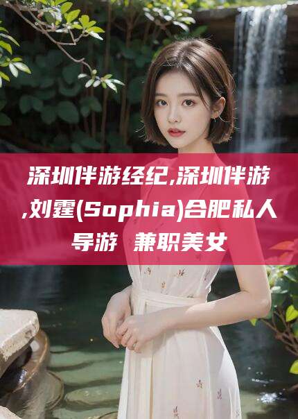 青海深圳伴游经纪,深圳伴游,刘霆(Sophia)合肥私人导游 兼职美女