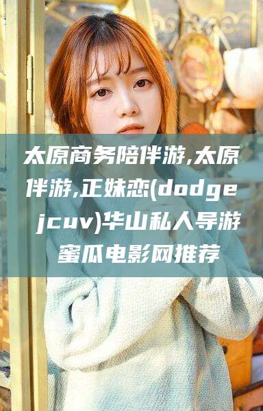 青海太原商务陪伴游,太原伴游,正妹恋(dodge jcuv)华山私人导游 蜜瓜电影网推荐