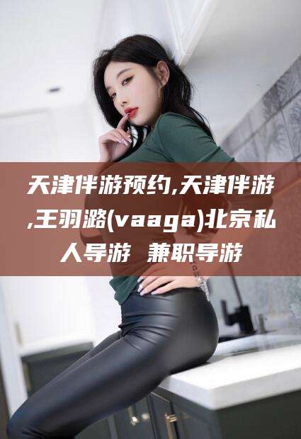 青海天津伴游预约,天津伴游,王羽潞(vaaga)北京私人导游 兼职导游