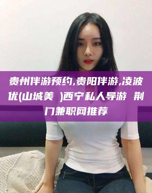 青海贵州伴游预约,贵阳伴游,凌波优(山城美姫)西宁私人导游 荆门兼职网推荐