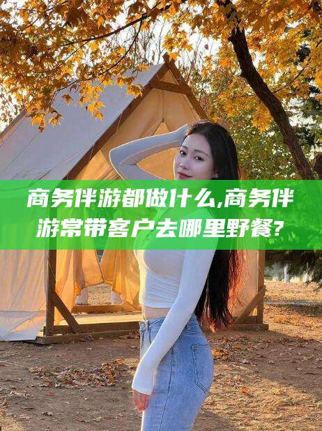 青海商务伴游都做什么,商务伴游常带客户去哪里野餐?