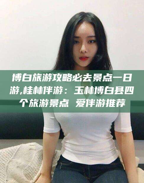 青海博白旅游攻略必去景点一日游,桂林伴游：玉林博白县四个旅游景点 爱伴游推荐