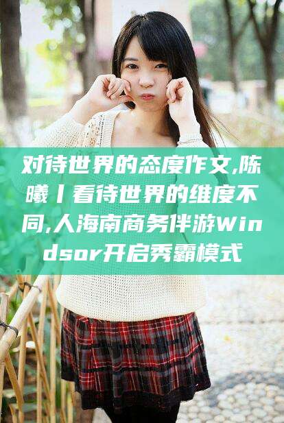 青海对待世界的态度作文,陈曦丨看待世界的维度不同,人海南商务伴游Windsor开启秀霸模式