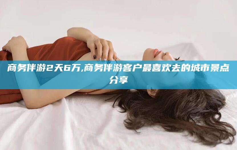 青海商务伴游2天6万,商务伴游客户最喜欢去的城市景点分享
