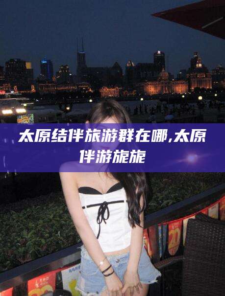 青海太原结伴旅游群在哪,太原伴游旎旎