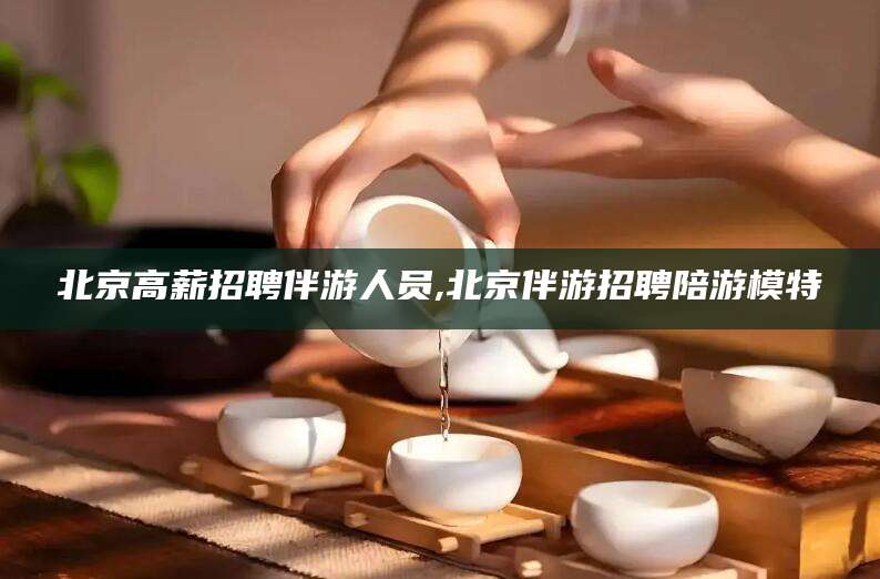 青海北京高薪招聘伴游人员,北京伴游招聘陪游模特