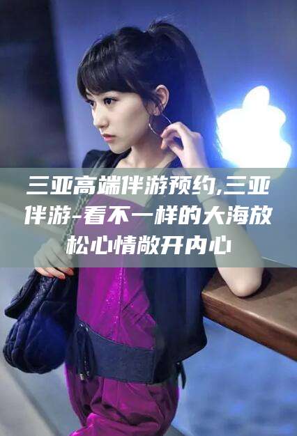 青海三亚高端伴游预约,三亚伴游-看不一样的大海放松心情敞开内心