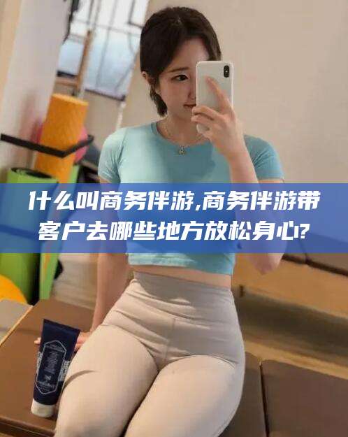 青海什么叫商务伴游,商务伴游带客户去哪些地方放松身心?