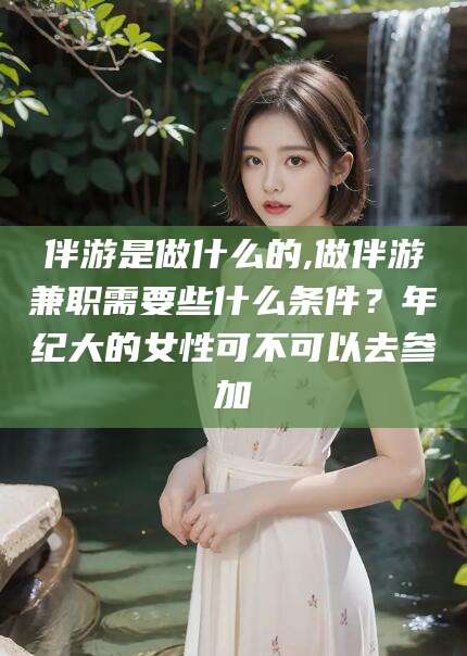 青海伴游是做什么的,做伴游兼职需要些什么条件？年纪大的女性可不可以去参加