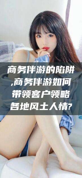 青海商务伴游的陷阱,商务伴游如何带领客户领略各地风土人情?