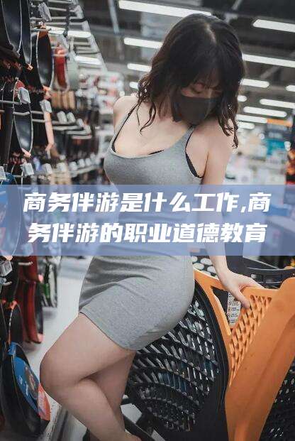 青海商务伴游是什么工作,商务伴游的职业道德教育
