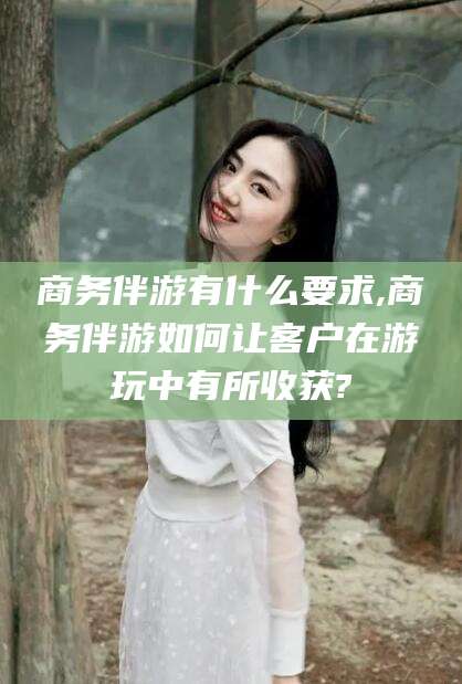 青海商务伴游有什么要求,商务伴游如何让客户在游玩中有所收获?