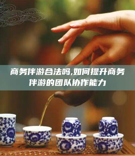 青海商务伴游合法吗,如何提升商务伴游的团队协作能力