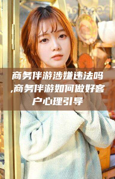 青海商务伴游涉嫌违法吗,商务伴游如何做好客户心理引导