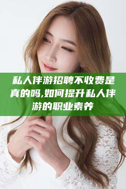 青海私人伴游招聘不收费是真的吗,如何提升私人伴游的职业素养