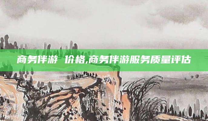 青海商务伴游 价格,商务伴游服务质量评估