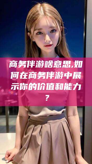青海商务伴游啥意思,如何在商务伴游中展示你的价值和能力？