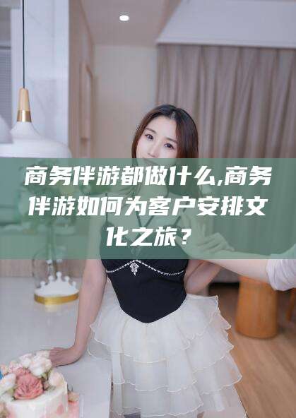 青海商务伴游都做什么,商务伴游如何为客户安排文化之旅？