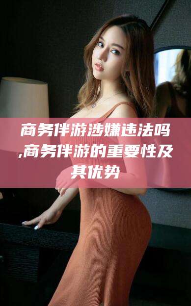 青海商务伴游涉嫌违法吗,商务伴游的重要性及其优势