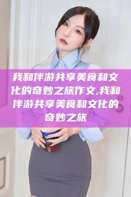 青海我和伴游共享美食和文化的奇妙之旅作文,我和伴游共享美食和文化的奇妙之旅