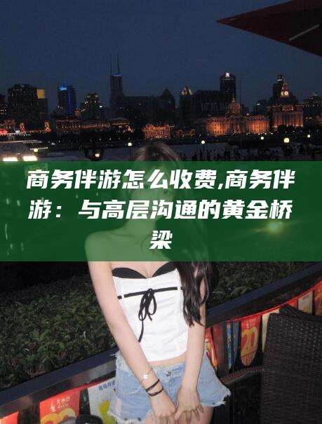 青海商务伴游怎么收费,商务伴游：与高层沟通的黄金桥梁