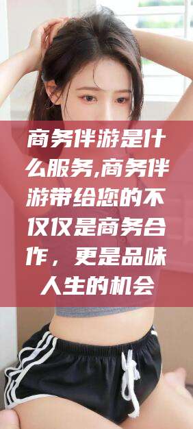 青海商务伴游是什么服务,商务伴游带给您的不仅仅是商务合作，更是品味人生的机会