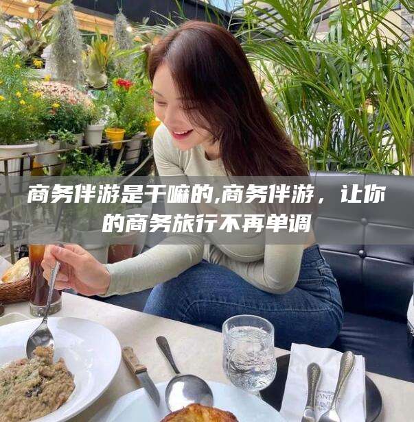 青海商务伴游是干嘛的,商务伴游，让你的商务旅行不再单调