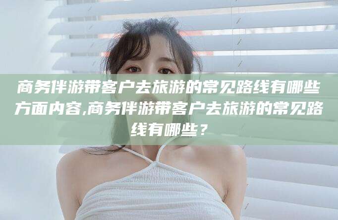 青海商务伴游带客户去旅游的常见路线有哪些方面内容,商务伴游带客户去旅游的常见路线有哪些？