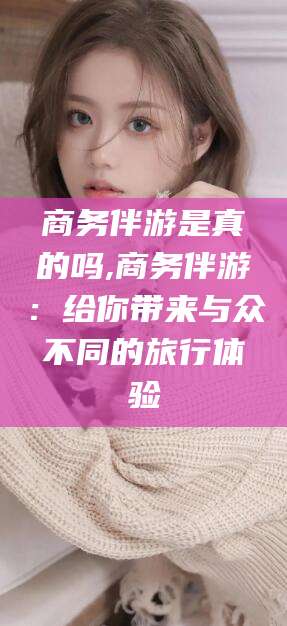 青海商务伴游是真的吗,商务伴游：给你带来与众不同的旅行体验