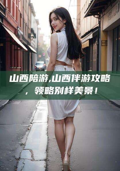 青海山西陪游,山西伴游攻略，领略别样美景！