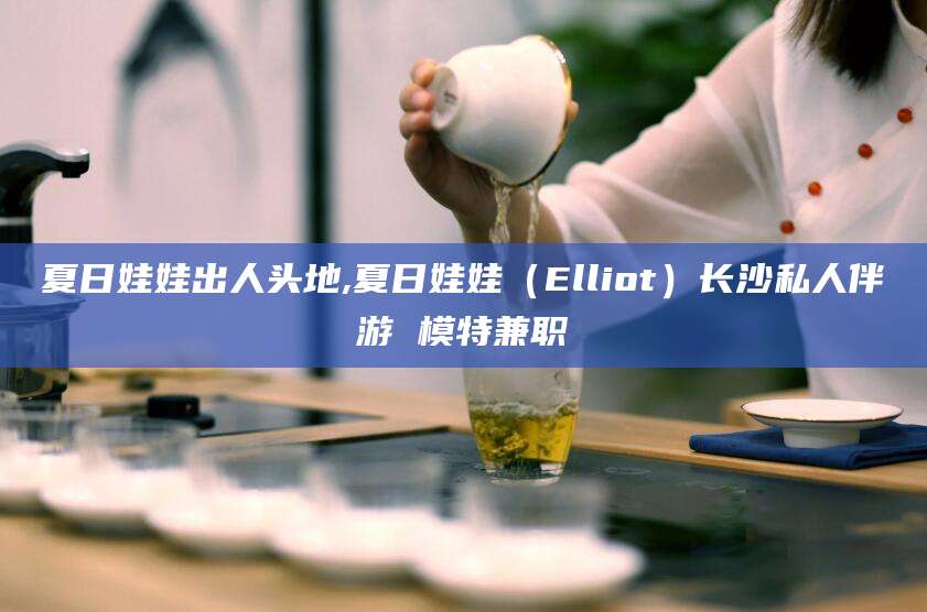 青海夏日娃娃出人头地,夏日娃娃（Elliot）长沙私人伴游 模特兼职