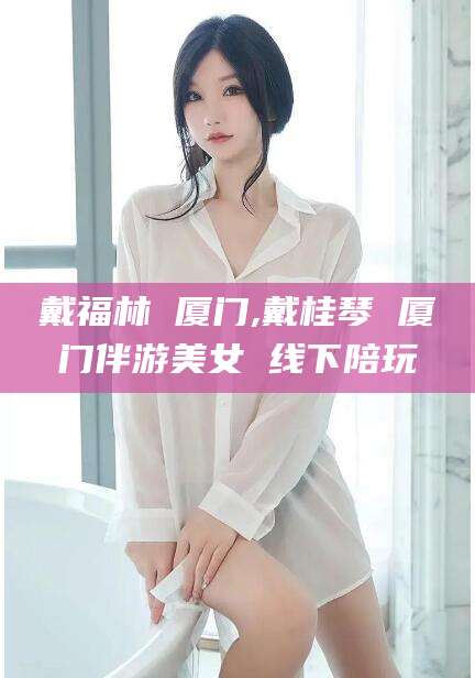 青海戴福林 厦门,戴桂琴 厦门伴游美女 线下陪玩