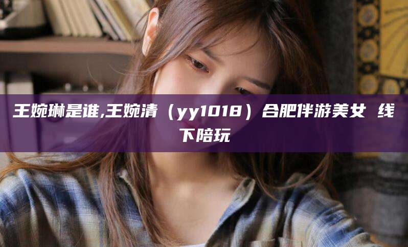 青海王婉琳是谁,王婉清（yy1018）合肥伴游美女 线下陪玩