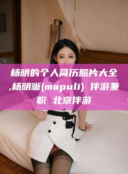 青海杨明的个人简历照片大全,杨明晰(mapuli) 伴游兼职 北京伴游