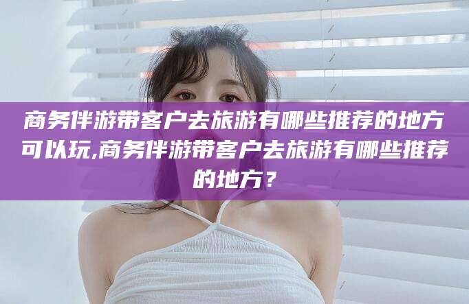 青海商务伴游带客户去旅游有哪些推荐的地方可以玩,商务伴游带客户去旅游有哪些推荐的地方？