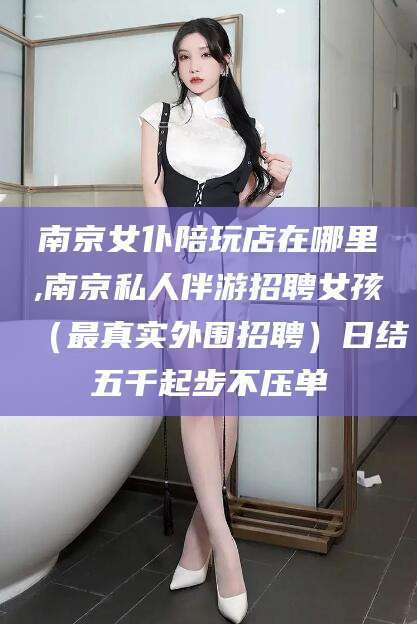 青海南京女仆陪玩店在哪里,南京私人伴游招聘女孩（最真实外围招聘）日结五千起步不压单